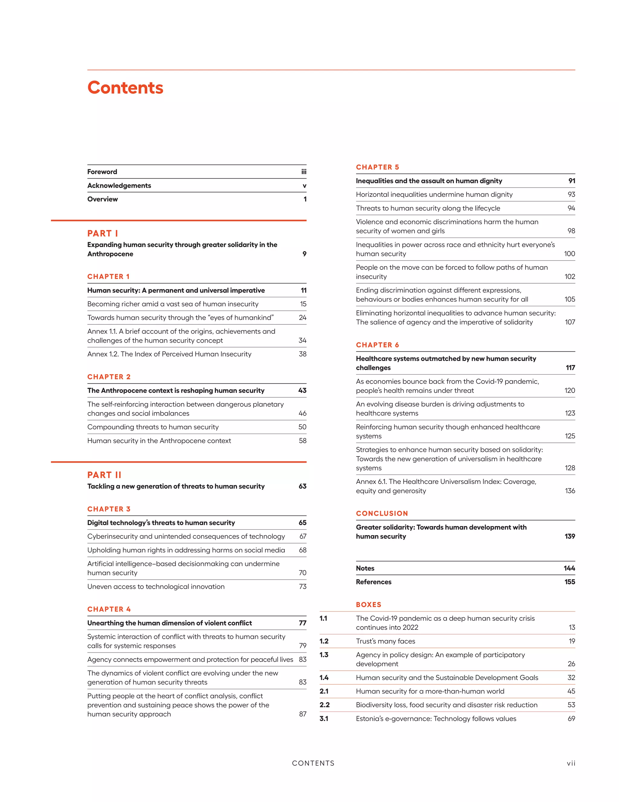 Contents
Foreword	iii
Acknowledgements	v
Overview	 1
PART I
Expanding human security through greater solidarity in the
Anthropocene	 9
CHAPTER 1
Human security: A permanent and universal imperative	 11
Becoming richer amid a vast sea of human insecurity	 15
Towards human security through the “eyes of humankind”	 24
Annex 1.1. A brief account of the origins, achievements and
challenges of the human security concept	 34
Annex 1.2. The Index of Perceived Human Insecurity	 38
CHAPTER 2
The Anthropocene context is reshaping human security	 43
The self-reinforcing interaction between dangerous planetary
changes and social imbalances	 46
Compounding threats to human security	 50
Human security in the Anthropocene context	 58
PART II
Tackling a new generation of threats to human security	 63
CHAPTER 3
Digital technology’s threats to human security	 65
Cyberinsecurity and unintended consequences of technology	 67
Upholding human rights in addressing harms on social media	 68
Artificial intelligence–based decisionmaking can undermine
human security	 70
Uneven access to technological innovation	 73
CHAPTER 4
Unearthing the human dimension of violent conflict	 77
Systemic interaction of conflict with threats to human security
calls for systemic responses	 79
Agency connects empowerment and protection for peaceful lives	 83
The dynamics of violent conflict are evolving under the new
generation of human security threats	 83
Putting people at the heart of conflict analysis, conflict
prevention and sustaining peace shows the power of the
human security approach	 87
CHAPTER 5
Inequalities and the assault on human dignity	 91
Horizontal inequalities undermine human dignity	 93
Threats to human security along the lifecycle	 94
Violence and economic discriminations harm the human
security of women and girls	 98
Inequalities in power across race and ethnicity hurt everyone’s
human security	 100
People on the move can be forced to follow paths of human
insecurity	102
Ending discrimination against different expressions,
behaviours or bodies enhances human security for all	 105
Eliminating horizontal inequalities to advance human security:
The salience of agency and the imperative of solidarity	 107
CHAPTER 6
Healthcare systems outmatched by new human security
challenges	117
As economies bounce back from the Covid-19 pandemic,
people’s health remains under threat	 120
An evolving disease burden is driving adjustments to
healthcare systems	 123
Reinforcing human security though enhanced healthcare
systems	125
Strategies to enhance human security based on solidarity:
Towards the new generation of universalism in healthcare
systems	128
Annex 6.1. The Healthcare Universalism Index: Coverage,
equity and generosity	 136
CONCLUSION
Greater solidarity: Towards human development with
human security	139
Notes	144
References	155
BOXES
1.1	 The Covid-19 pandemic as a deep human security crisis
continues into 2022	 13
1.2	 Trust’s many faces	 19
1.3	 Agency in policy design: An example of participatory
development	26
1.4	 Human security and the Sustainable Development Goals	 32
2.1	 Human security for a more-than-human world	 45
2.2	 Biodiversity loss, food security and disaster risk reduction	 53
3.1	 Estonia’s e-governance: Technology follows values	 69
CONTENTS vii
 