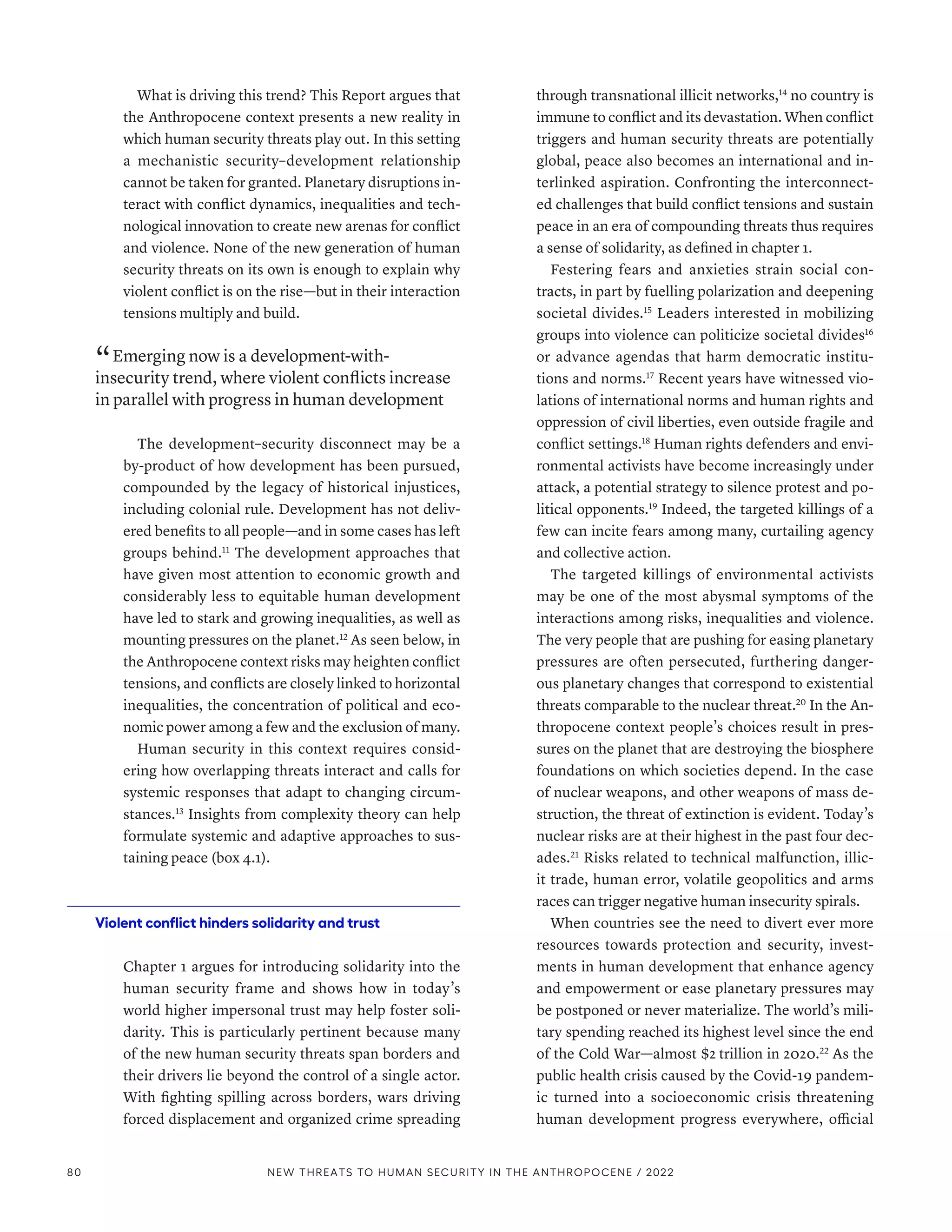 What is driving this trend? This Report argues that
the Anthropocene context presents a new reality in
which human security threats play out. In this setting
a mechanistic security–development relationship
cannot be taken for granted. Planetary disruptions in-
teract with conflict dynamics, inequalities and tech-
nological innovation to create new arenas for conflict
and violence. None of the new generation of human
security threats on its own is enough to explain why
violent conflict is on the rise­
—­
but in their interaction
tensions multiply and build.
“ Emerging now is a development-with-
insecurity trend, where violent conflicts increase
in parallel with progress in human development
The development–security disconnect may be a
by-product of how development has been pursued,
compounded by the legacy of historical injustices,
including colonial rule. Development has not deliv-
ered benefits to all people­—­and in some cases has left
groups behind.11
The development approaches that
have given most attention to economic growth and
considerably less to equitable human development
have led to stark and growing inequalities, as well as
mounting pressures on the planet.12
As seen below, in
the Anthropocene context risks may heighten conflict
tensions, and conflicts are closely linked to horizontal
inequalities, the concentration of political and eco-
nomic power among a few and the exclusion of many.
Human security in this context requires consid-
ering how overlapping threats interact and calls for
systemic responses that adapt to changing circum-
stances.13
Insights from complexity theory can help
formulate systemic and adaptive approaches to sus-
taining peace (box 4.1).
Violent conflict hinders solidarity and trust
Chapter 1 argues for introducing solidarity into the
human security frame and shows how in today’s
world higher impersonal trust may help foster soli-
darity. This is particularly pertinent because many
of the new human security threats span borders and
their drivers lie beyond the control of a single actor.
With fighting spilling across borders, wars driving
forced displacement and organized crime spreading
through transnational illicit networks,14
no country is
immune to conflict and its devastation. When conflict
triggers and human security threats are potentially
global, peace also becomes an international and in-
terlinked aspiration. Confronting the interconnect-
ed challenges that build conflict tensions and sustain
peace in an era of compounding threats thus requires
a sense of solidarity, as defined in chapter 1.
Festering fears and anxieties strain social con-
tracts, in part by fuelling polarization and deepening
societal divides.15
Leaders interested in mobilizing
groups into violence can politicize societal divides16
or advance agendas that harm democratic institu-
tions and norms.17
Recent years have witnessed vio-
lations of international norms and human rights and
oppression of civil liberties, even outside fragile and
conflict settings.18
Human rights defenders and envi-
ronmental activists have become increasingly under
attack, a potential strategy to silence protest and po-
litical opponents.19
Indeed, the targeted killings of a
few can incite fears among many, curtailing agency
and collective action.
The targeted killings of environmental activists
may be one of the most abysmal symptoms of the
interactions among risks, inequalities and violence.
The very people that are pushing for easing planetary
pressures are often persecuted, furthering danger-
ous planetary changes that correspond to existential
threats comparable to the nuclear threat.20
In the An-
thropocene context people’s choices result in pres-
sures on the planet that are destroying the biosphere
foundations on which societies depend. In the case
of nuclear weapons, and other weapons of mass de-
struction, the threat of extinction is evident. Today’s
nuclear risks are at their highest in the past four dec-
ades.21
Risks related to technical malfunction, illic-
it trade, human error, volatile geopolitics and arms
races can trigger negative human insecurity spirals.
When countries see the need to divert ever more
resources towards protection and security, invest-
ments in human development that enhance agency
and empowerment or ease planetary pressures may
be postponed or never materialize. The world’s mili-
tary spending reached its highest level since the end
of the Cold War­
—­
almost $2 trillion in 2020.22
As the
public health crisis caused by the Covid-19 pandem-
ic turned into a socioeconomic crisis threatening
human development progress everywhere, official
80 NEW THREATS TO HUMAN SECURITY IN THE ANTHROPOCENE / 2022
 