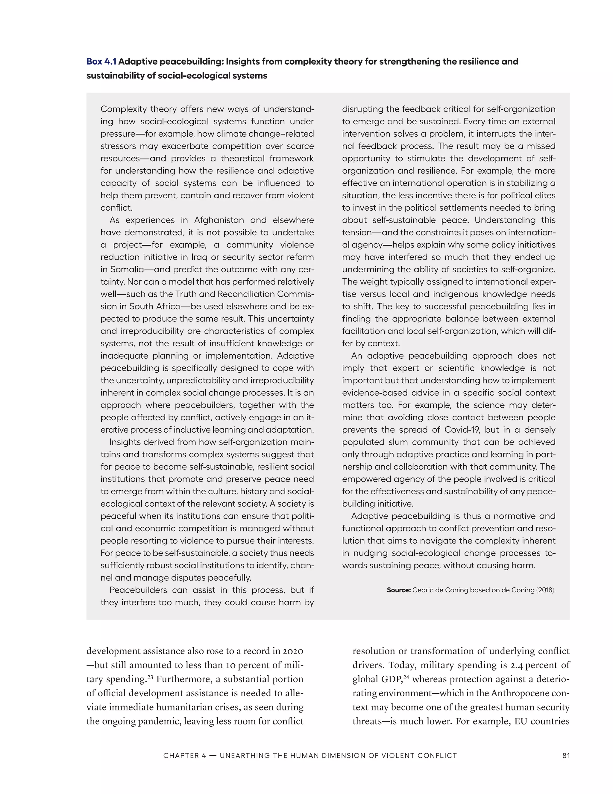 development assistance also rose to a record in 2020­
—­
but still amounted to less than 10 percent of mili-
tary spending.23
Furthermore, a substantial portion
of official development assistance is needed to alle-
viate immediate humanitarian crises, as seen during
the ongoing pandemic, leaving less room for conflict
resolution or transformation of underlying conflict
drivers. Today, military spending is 2.4 percent of
global GDP,24
whereas protection against a deterio-
rating environment­—­which in the Anthropocene con-
text may become one of the greatest human security
threats­
—­
is much lower. For example, EU countries
Box 4.1 Adaptive peacebuilding: Insights from complexity theory for strengthening the resilience and
sustainability of social-ecological systems
Complexity theory offers new ways of understand-
ing how social-ecological systems function under
pressure­
—­
for example, how climate change–related
stressors may exacerbate competition over scarce
resources­
—­
and provides a theoretical framework
for understanding how the resilience and adaptive
capacity of social systems can be influenced to
help them prevent, contain and recover from violent
conflict.
As experiences in Afghanistan and elsewhere
have demonstrated, it is not possible to undertake
a project­
—­
for example, a community violence
reduction initiative in Iraq or security sector reform
in Somalia­
—­
and predict the outcome with any cer-
tainty. Nor can a model that has performed relatively
well­
—­
such as the Truth and Reconciliation Commis-
sion in South Africa­
—­
be used elsewhere and be ex-
pected to produce the same result. This uncertainty
and irreproducibility are characteristics of complex
systems, not the result of insufficient knowledge or
inadequate planning or implementation. Adaptive
peacebuilding is specifically designed to cope with
the uncertainty, unpredictability and irreproducibility
inherent in complex social change processes. It is an
approach where peacebuilders, together with the
people affected by conflict, actively engage in an it-
erative process of inductive learning and adaptation.
Insights derived from how self-organization main-
tains and transforms complex systems suggest that
for peace to become self-sustainable, resilient social
institutions that promote and preserve peace need
to emerge from within the culture, history and social-
ecological context of the relevant society. A society is
peaceful when its institutions can ensure that politi-
cal and economic competition is managed without
people resorting to violence to pursue their interests.
For peace to be self-sustainable, a society thus needs
sufficiently robust social institutions to identify, chan-
nel and manage disputes peacefully.
Peacebuilders can assist in this process, but if
they interfere too much, they could cause harm by
disrupting the feedback critical for self-organization
to emerge and be sustained. Every time an external
intervention solves a problem, it interrupts the inter-
nal feedback process. The result may be a missed
opportunity to stimulate the development of self-
organization and resilience. For example, the more
effective an international operation is in stabilizing a
situation, the less incentive there is for political elites
to invest in the political settlements needed to bring
about self-sustainable peace. Understanding this
tension­
—­
and the constraints it poses on internation-
al agency­
—­
helps explain why some policy initiatives
may have interfered so much that they ended up
undermining the ability of societies to self-organize.
The weight typically assigned to international exper-
tise versus local and indigenous knowledge needs
to shift. The key to successful peacebuilding lies in
finding the appropriate balance between external
facilitation and local self-organization, which will dif-
fer by context.
An adaptive peacebuilding approach does not
imply that expert or scientific knowledge is not
important but that understanding how to implement
evidence-based advice in a specific social context
matters too. For example, the science may deter-
mine that avoiding close contact between people
prevents the spread of Covid-19, but in a densely
populated slum community that can be achieved
only through adaptive practice and learning in part-
nership and collaboration with that community. The
empowered agency of the people involved is critical
for the effectiveness and sustainability of any peace-
building initiative.
Adaptive peacebuilding is thus a normative and
functional approach to conflict prevention and reso-
lution that aims to navigate the complexity inherent
in nudging social-ecological change processes to-
wards sustaining peace, without causing harm.
Source: Cedric de Coning based on de Coning (2018).
Chapter 4 — Unearthing the human dimension of violent conflict 81
 