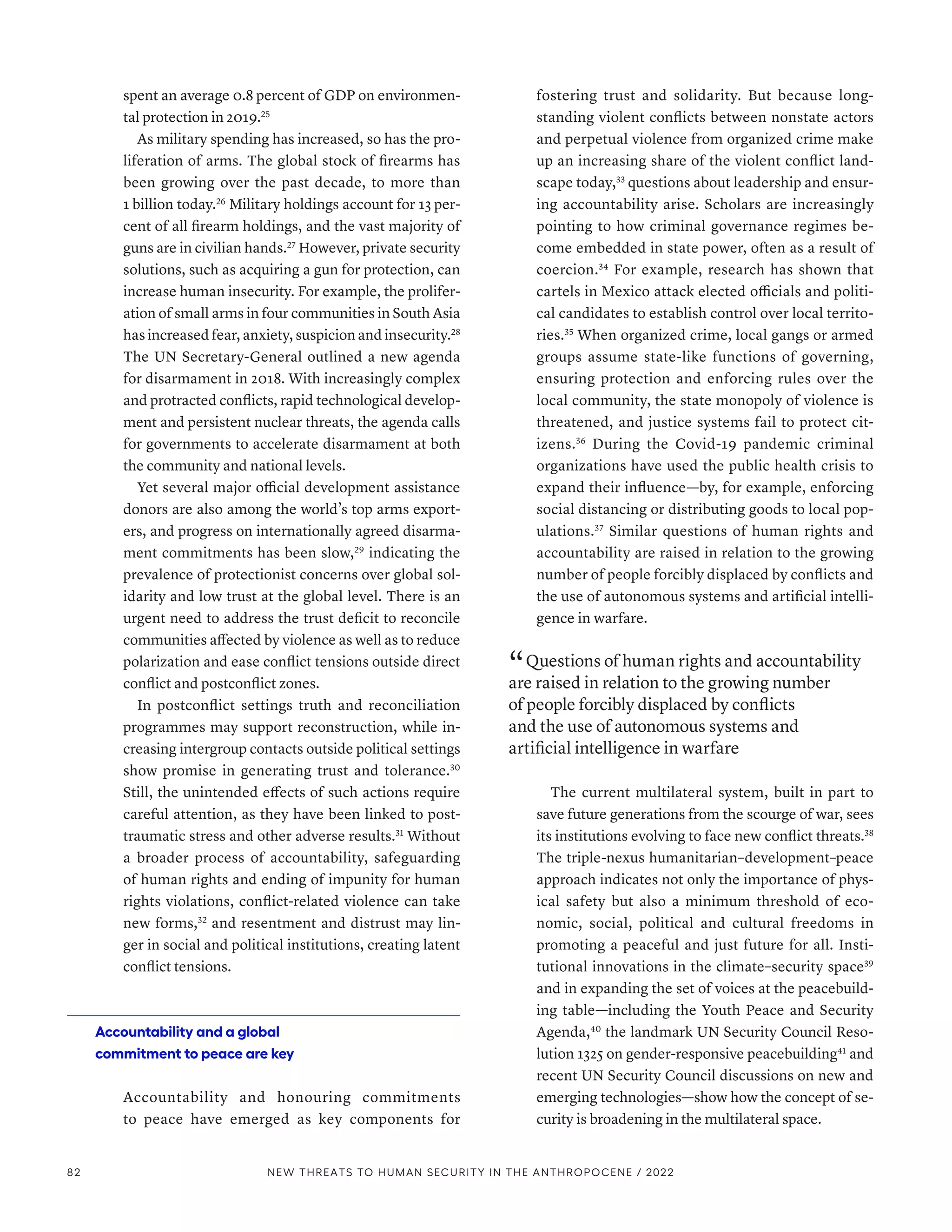 spent an average 0.8 percent of GDP on environmen-
tal protection in 2019.25
As military spending has increased, so has the pro-
liferation of arms. The global stock of firearms has
been growing over the past decade, to more than
1 billion today.26
Military holdings account for 13 per-
cent of all firearm holdings, and the vast majority of
guns are in civilian hands.27
However, private security
solutions, such as acquiring a gun for protection, can
increase human insecurity. For example, the prolifer-
ation of small arms in four communities in South Asia
has increased fear, anxiety, suspicion and insecurity.28
The UN Secretary-General outlined a new agenda
for disarmament in 2018. With increasingly complex
and protracted conflicts, rapid technological develop-
ment and persistent nuclear threats, the agenda calls
for governments to accelerate disarmament at both
the community and national levels.
Yet several major official development assistance
donors are also among the world’s top arms export-
ers, and progress on internationally agreed disarma-
ment commitments has been slow,29
indicating the
prevalence of protectionist concerns over global sol-
idarity and low trust at the global level. There is an
urgent need to address the trust deficit to reconcile
communities affected by violence as well as to reduce
polarization and ease conflict tensions outside direct
conflict and postconflict zones.
In postconflict settings truth and reconciliation
programmes may support reconstruction, while in-
creasing intergroup contacts outside political settings
show promise in generating trust and tolerance.30
Still, the unintended effects of such actions require
careful attention, as they have been linked to post-
traumatic stress and other adverse results.31
Without
a broader process of accountability, safeguarding
of human rights and ending of impunity for human
rights violations, conflict-related violence can take
new forms,32
and resentment and distrust may lin-
ger in social and political institutions, creating latent
conflict tensions.
Accountability and a global
commitment to peace are key
Accountability and honouring commitments
to peace have emerged as key components for
fostering trust and solidarity. But because long-
standing violent conflicts between nonstate actors
and perpetual violence from organized crime make
up an increasing share of the violent conflict land-
scape today,33
questions about leadership and ensur-
ing accountability arise. Scholars are increasingly
pointing to how criminal governance regimes be-
come embedded in state power, often as a result of
coercion.34
For example, research has shown that
cartels in Mexico attack elected officials and politi-
cal candidates to establish control over local territo-
ries.35
When organized crime, local gangs or armed
groups assume state-like functions of governing,
ensuring protection and enforcing rules over the
local community, the state monopoly of violence is
threatened, and justice systems fail to protect cit-
izens.36
During the Covid-19 pandemic criminal
organizations have used the public health crisis to
expand their influence­
—­
by, for example, enforcing
social distancing or distributing goods to local pop-
ulations.37
Similar questions of human rights and
accountability are raised in relation to the growing
number of people forcibly displaced by conflicts and
the use of autonomous systems and artificial intelli-
gence in warfare.
“ Questions of human rights and accountability
are raised in relation to the growing number
of people forcibly displaced by conflicts
and the use of autonomous systems and
artificial intelligence in warfare
The current multilateral system, built in part to
save future generations from the scourge of war, sees
its institutions evolving to face new conflict threats.38
The triple-nexus humanitarian–­development–­peace
approach indicates not only the importance of phys-
ical safety but also a minimum threshold of eco-
nomic, social, political and cultural freedoms in
promoting a peaceful and just future for all. Insti-
tutional innovations in the climate–­
security space39
and in expanding the set of voices at the peacebuild-
ing table­
—­
including the Youth Peace and Security
Agenda,40
the landmark UN Security Council Reso-
lution 1325 on gender-responsive peacebuilding41
and
recent UN Security Council discussions on new and
emerging technologies­
—­
show how the concept of se-
curity is broadening in the multilateral space.
82 NEW THREATS TO HUMAN SECURITY IN THE ANTHROPOCENE / 2022
 