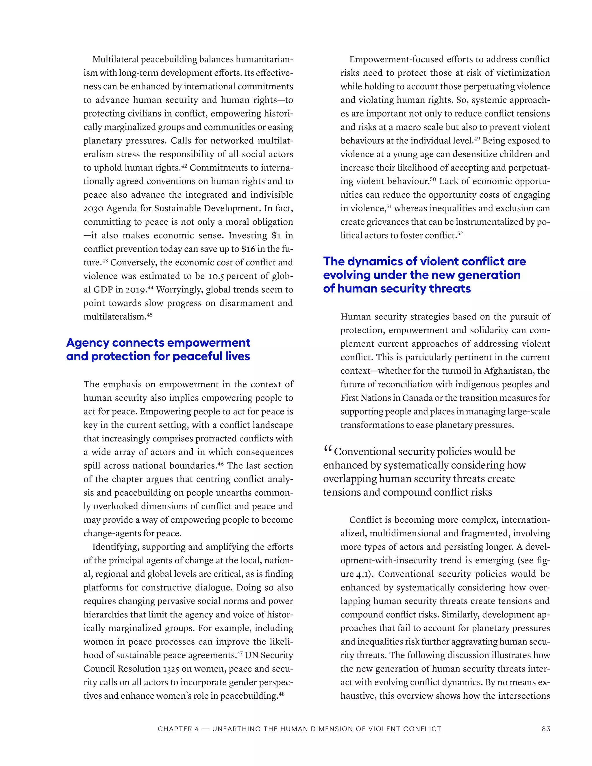 Multilateral peacebuilding balances humanitarian-
ism with long-term development efforts. Its effective-
ness can be enhanced by international commitments
to advance human security and human rights­
—­
to
protecting civilians in conflict, empowering histori-
cally marginalized groups and communities or easing
planetary pressures. Calls for networked multilat-
eralism stress the responsibility of all social actors
to uphold human rights.42
Commitments to interna-
tionally agreed conventions on human rights and to
peace also advance the integrated and indivisible
2030 Agenda for Sustainable Development. In fact,
committing to peace is not only a moral obligation­
—­
it also makes economic sense. Investing $1 in
conflict prevention today can save up to $16 in the fu-
ture.43
Conversely, the economic cost of conflict and
violence was estimated to be 10.5 percent of glob-
al GDP in 2019.44
Worryingly, global trends seem to
point towards slow progress on disarmament and
multilateralism.45
Agency connects empowerment
and protection for peaceful lives
The emphasis on empowerment in the context of
human security also implies empowering people to
act for peace. Empowering people to act for peace is
key in the current setting, with a conflict landscape
that increasingly comprises protracted conflicts with
a wide array of actors and in which consequences
spill across national boundaries.46
The last section
of the chapter argues that centring conflict analy-
sis and peacebuilding on people unearths common-
ly overlooked dimensions of conflict and peace and
may provide a way of empowering people to become
change-agents for peace.
Identifying, supporting and amplifying the efforts
of the principal agents of change at the local, nation-
al, regional and global levels are critical, as is finding
platforms for constructive dialogue. Doing so also
requires changing pervasive social norms and power
hierarchies that limit the agency and voice of histor-
ically marginalized groups. For example, including
women in peace processes can improve the likeli-
hood of sustainable peace agreements.47
UN Security
Council Resolution 1325 on women, peace and secu-
rity calls on all actors to incorporate gender perspec-
tives and enhance women’s role in peacebuilding.48
Empowerment-focused efforts to address conflict
risks need to protect those at risk of victimization
while holding to account those perpetuating violence
and violating human rights. So, systemic approach-
es are important not only to reduce conflict tensions
and risks at a macro scale but also to prevent violent
behaviours at the individual level.49
Being exposed to
violence at a young age can desensitize children and
increase their likelihood of accepting and perpetuat-
ing violent behaviour.50
Lack of economic opportu-
nities can reduce the opportunity costs of engaging
in violence,51
whereas inequalities and exclusion can
create grievances that can be instrumentalized by po-
litical actors to foster conflict.52
The dynamics of violent conflict are
evolving under the new generation
of human security threats
Human security strategies based on the pursuit of
protection, empowerment and solidarity can com-
plement current approaches of addressing violent
conflict. This is particularly pertinent in the current
context­
—­
whether for the turmoil in Afghanistan, the
future of reconciliation with indigenous peoples and
First Nations in Canada or the transition measures for
supporting people and places in managing large-scale
transformations to ease planetary pressures.
“ Conventional security policies would be
enhanced by systematically considering how
overlapping human security threats create
tensions and compound conflict risks
Conflict is becoming more complex, internation-
alized, multidimensional and fragmented, involving
more types of actors and persisting longer. A devel-
opment-with-insecurity trend is emerging (see fig-
ure 4.1). Conventional security policies would be
enhanced by systematically considering how over-
lapping human security threats create tensions and
compound conflict risks. Similarly, development ap-
proaches that fail to account for planetary pressures
and inequalities risk further aggravating human secu-
rity threats. The following discussion illustrates how
the new generation of human security threats inter-
act with evolving conflict dynamics. By no means ex-
haustive, this overview shows how the intersections
Chapter 4 — Unearthing the human dimension of violent conflict 83
 
