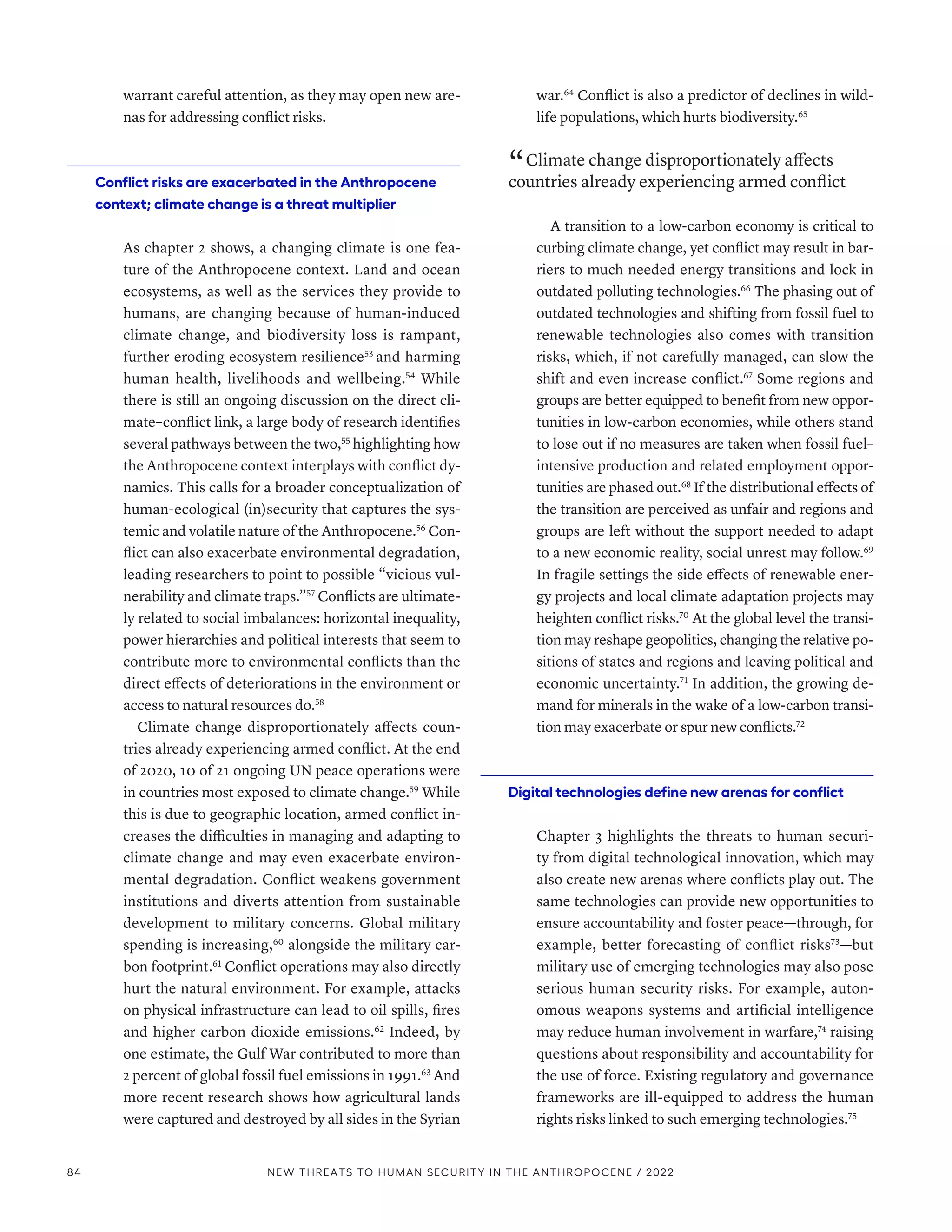 warrant careful attention, as they may open new are-
nas for addressing conflict risks.
Conflict risks are exacerbated in the Anthropocene
context; climate change is a threat multiplier
As chapter 2 shows, a changing climate is one fea-
ture of the Anthropocene context. Land and ocean
ecosystems, as well as the services they provide to
humans, are changing because of human-induced
climate change, and biodiversity loss is rampant,
further eroding ecosystem resilience53
and harming
human health, livelihoods and wellbeing.54
While
there is still an ongoing discussion on the direct cli-
mate–conflict link, a large body of research identifies
several pathways between the two,55
highlighting how
the Anthropocene context interplays with conflict dy-
namics. This calls for a broader conceptualization of
human-ecological (in)security that captures the sys-
temic and volatile nature of the Anthropocene.56
Con-
flict can also exacerbate environmental degradation,
leading researchers to point to possible “vicious vul-
nerability and climate traps.”57
Conflicts are ultimate-
ly related to social imbalances: horizontal inequality,
power hierarchies and political interests that seem to
contribute more to environmental conflicts than the
direct effects of deteriorations in the environment or
access to natural resources do.58
Climate change disproportionately affects coun-
tries already experiencing armed conflict. At the end
of 2020, 10 of 21 ongoing UN peace operations were
in countries most exposed to climate change.59
While
this is due to geographic location, armed conflict in-
creases the difficulties in managing and adapting to
climate change and may even exacerbate environ-
mental degradation. Conflict weakens government
institutions and diverts attention from sustainable
development to military concerns. Global military
spending is increasing,60
alongside the military car-
bon footprint.61
Conflict operations may also directly
hurt the natural environment. For example, attacks
on physical infrastructure can lead to oil spills, fires
and higher carbon dioxide emissions.62
Indeed, by
one estimate, the Gulf War contributed to more than
2 percent of global fossil fuel emissions in 1991.63
And
more recent research shows how agricultural lands
were captured and destroyed by all sides in the Syrian
war.64
Conflict is also a predictor of declines in wild-
life populations, which hurts biodiversity.65
“ Climate change disproportionately affects
countries already experiencing armed conflict
A transition to a low-carbon economy is critical to
curbing climate change, yet conflict may result in bar-
riers to much needed energy transitions and lock in
outdated polluting technologies.66
The phasing out of
outdated technologies and shifting from fossil fuel to
renewable technologies also comes with transition
risks, which, if not carefully managed, can slow the
shift and even increase conflict.67
Some regions and
groups are better equipped to benefit from new oppor-
tunities in low-carbon economies, while others stand
to lose out if no measures are taken when fossil fuel–
intensive production and related employment oppor-
tunities are phased out.68
If the distributional effects of
the transition are perceived as unfair and regions and
groups are left without the support needed to adapt
to a new economic reality, social unrest may follow.69
In fragile settings the side effects of renewable ener-
gy projects and local climate adaptation projects may
heighten conflict risks.70
At the global level the transi-
tion may reshape geopolitics, changing the relative po-
sitions of states and regions and leaving political and
economic uncertainty.71
In addition, the growing de-
mand for minerals in the wake of a low-carbon transi-
tion may exacerbate or spur new conflicts.72
Digital technologies define new arenas for conflict
Chapter 3 highlights the threats to human securi-
ty from digital technological innovation, which may
also create new arenas where conflicts play out. The
same technologies can provide new opportunities to
ensure accountability and foster peace­
—­
through, for
example, better forecasting of conflict risks73
­—­but
military use of emerging technologies may also pose
serious human security risks. For example, auton-
omous weapons systems and artificial intelligence
may reduce human involvement in warfare,74
raising
questions about responsibility and accountability for
the use of force. Existing regulatory and governance
frameworks are ill-equipped to address the human
rights risks linked to such emerging technologies.75
84 NEW THREATS TO HUMAN SECURITY IN THE ANTHROPOCENE / 2022
 