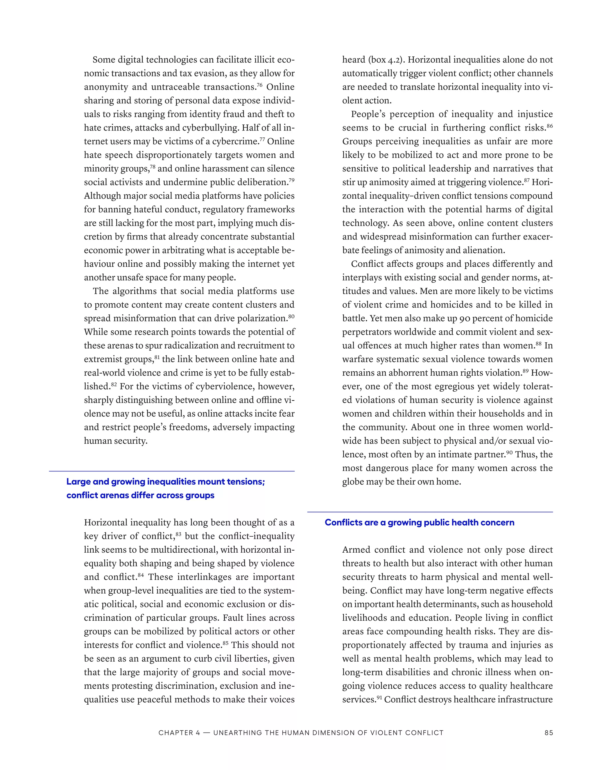 Some digital technologies can facilitate illicit eco-
nomic transactions and tax evasion, as they allow for
anonymity and untraceable transactions.76
Online
sharing and storing of personal data expose individ-
uals to risks ranging from identity fraud and theft to
hate crimes, attacks and cyberbullying. Half of all in-
ternet users may be victims of a cybercrime.77
Online
hate speech disproportionately targets women and
minority groups,78
and online harassment can silence
social activists and undermine public deliberation.79
Although major social media platforms have policies
for banning hateful conduct, regulatory frameworks
are still lacking for the most part, implying much dis-
cretion by firms that already concentrate substantial
economic power in arbitrating what is acceptable be-
haviour online and possibly making the internet yet
another unsafe space for many people.
The algorithms that social media platforms use
to promote content may create content clusters and
spread misinformation that can drive polarization.80
While some research points towards the potential of
these arenas to spur radicalization and recruitment to
extremist groups,81
the link between online hate and
real-world violence and crime is yet to be fully estab-
lished.82
For the victims of cyberviolence, however,
sharply distinguishing between online and offline vi-
olence may not be useful, as online attacks incite fear
and restrict people’s freedoms, adversely impacting
human security.
Large and growing inequalities mount tensions;
conflict arenas differ across groups
Horizontal inequality has long been thought of as a
key driver of conflict,83
but the conflict–inequality
link seems to be multidirectional, with horizontal in-
equality both shaping and being shaped by violence
and conflict.84
These interlinkages are important
when group-level inequalities are tied to the system-
atic political, social and economic exclusion or dis-
crimination of particular groups. Fault lines across
groups can be mobilized by political actors or other
interests for conflict and violence.85
This should not
be seen as an argument to curb civil liberties, given
that the large majority of groups and social move-
ments protesting discrimination, exclusion and ine-
qualities use peaceful methods to make their voices
heard (box 4.2). Horizontal inequalities alone do not
automatically trigger violent conflict; other channels
are needed to translate horizontal inequality into vi-
olent action.
People’s perception of inequality and injustice
seems to be crucial in furthering conflict risks.86
Groups perceiving inequalities as unfair are more
likely to be mobilized to act and more prone to be
sensitive to political leadership and narratives that
stir up animosity aimed at triggering violence.87
Hori-
zontal inequality–driven conflict tensions compound
the interaction with the potential harms of digital
technology. As seen above, online content clusters
and widespread misinformation can further exacer-
bate feelings of animosity and alienation.
Conflict affects groups and places differently and
interplays with existing social and gender norms, at-
titudes and values. Men are more likely to be victims
of violent crime and homicides and to be killed in
battle. Yet men also make up 90 percent of homicide
perpetrators worldwide and commit violent and sex-
ual offences at much higher rates than women.88
In
warfare systematic sexual violence towards women
remains an abhorrent human rights violation.89
How-
ever, one of the most egregious yet widely tolerat-
ed violations of human security is violence against
women and children within their households and in
the community. About one in three women world-
wide has been subject to physical and/or sexual vio-
lence, most often by an intimate partner.90
Thus, the
most dangerous place for many women across the
globe may be their own home.
Conflicts are a growing public health concern
Armed conflict and violence not only pose direct
threats to health but also interact with other human
security threats to harm physical and mental well­
being. Conflict may have long-term negative effects
on important health determinants, such as household
livelihoods and education. People living in conflict
areas face compounding health risks. They are dis-
proportionately affected by trauma and injuries as
well as mental health problems, which may lead to
long-term disabilities and chronic illness when on-
going violence reduces access to quality healthcare
services.91
Conflict destroys healthcare infrastructure
Chapter 4 — Unearthing the human dimension of violent conflict 85
 