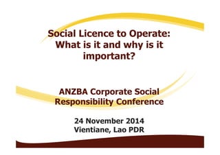 Social Licence to Operate: 
What is it and why is it 
important? 
ANZBA Corporate Social 
Responsibility Conference 
24 November 2014 
Vientiane, Lao PDR 
 