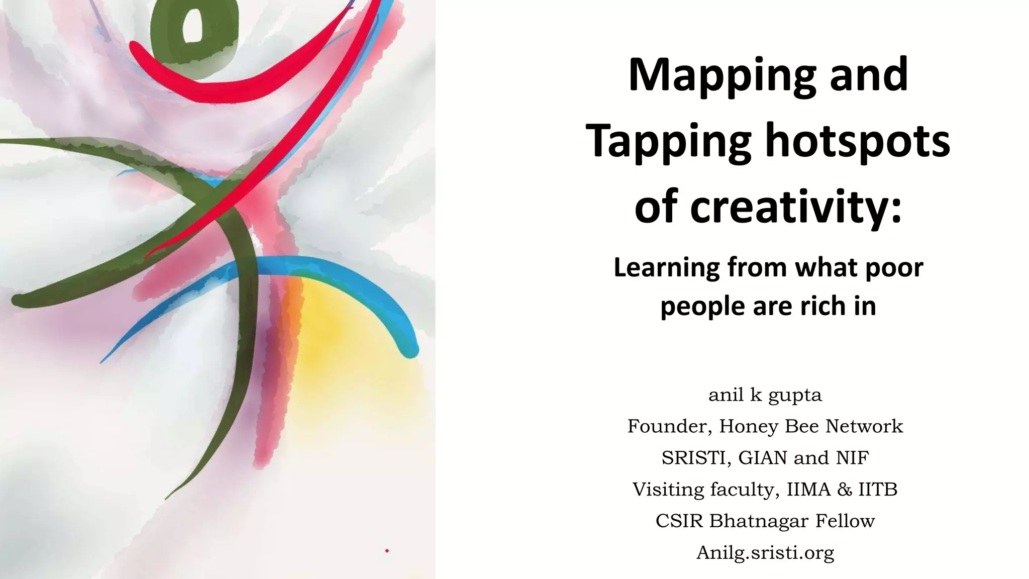 anil k gupta
Founder, Honey Bee Network
SRISTI, GIAN and NIF
Visiting faculty, IIMA & IITB
CSIR Bhatnagar Fellow
Anilg.sristi.org
Mapping and
Tapping hotspots
of creativity:
Learning from what poor
people are rich in
 