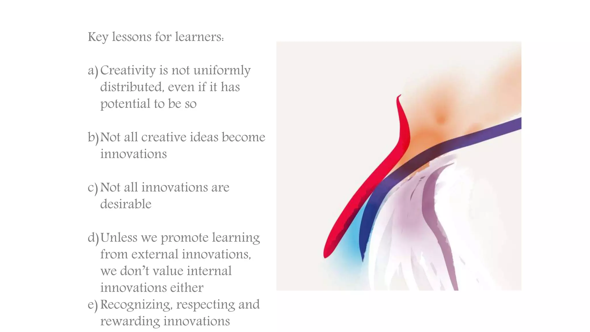 Key lessons for learners:
a)Creativity is not uniformly
distributed, even if it has
potential to be so
b)Not all creative ideas become
innovations
c)Not all innovations are
desirable
d)Unless we promote learning
from external innovations,
we don’t value internal
innovations either
e)Recognizing, respecting and
rewarding innovations
 