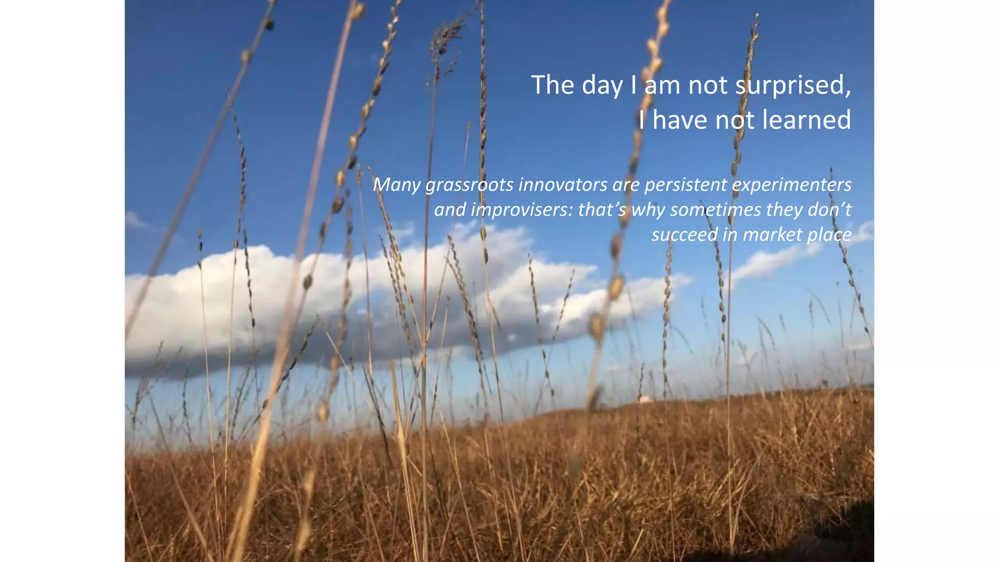 The day I am not surprised,
I have not learned
Many grassroots innovators are persistent experimenters
and improvisers: that’s why sometimes they don’t
succeed in market place
 