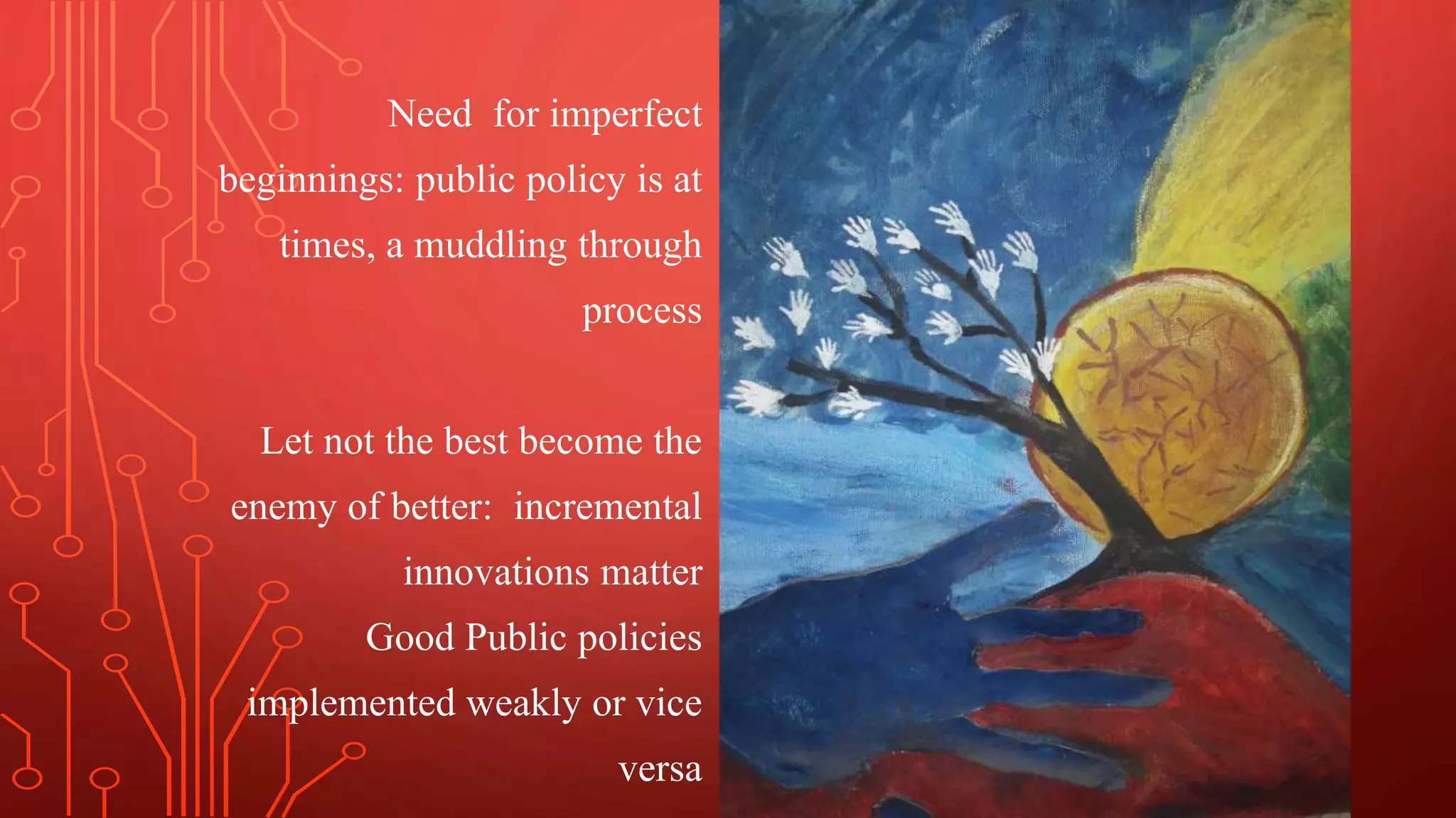 Need for imperfect
beginnings: public policy is at
times, a muddling through
process
Let not the best become the
enemy of better: incremental
innovations matter
Good Public policies
implemented weakly or vice
versa
 