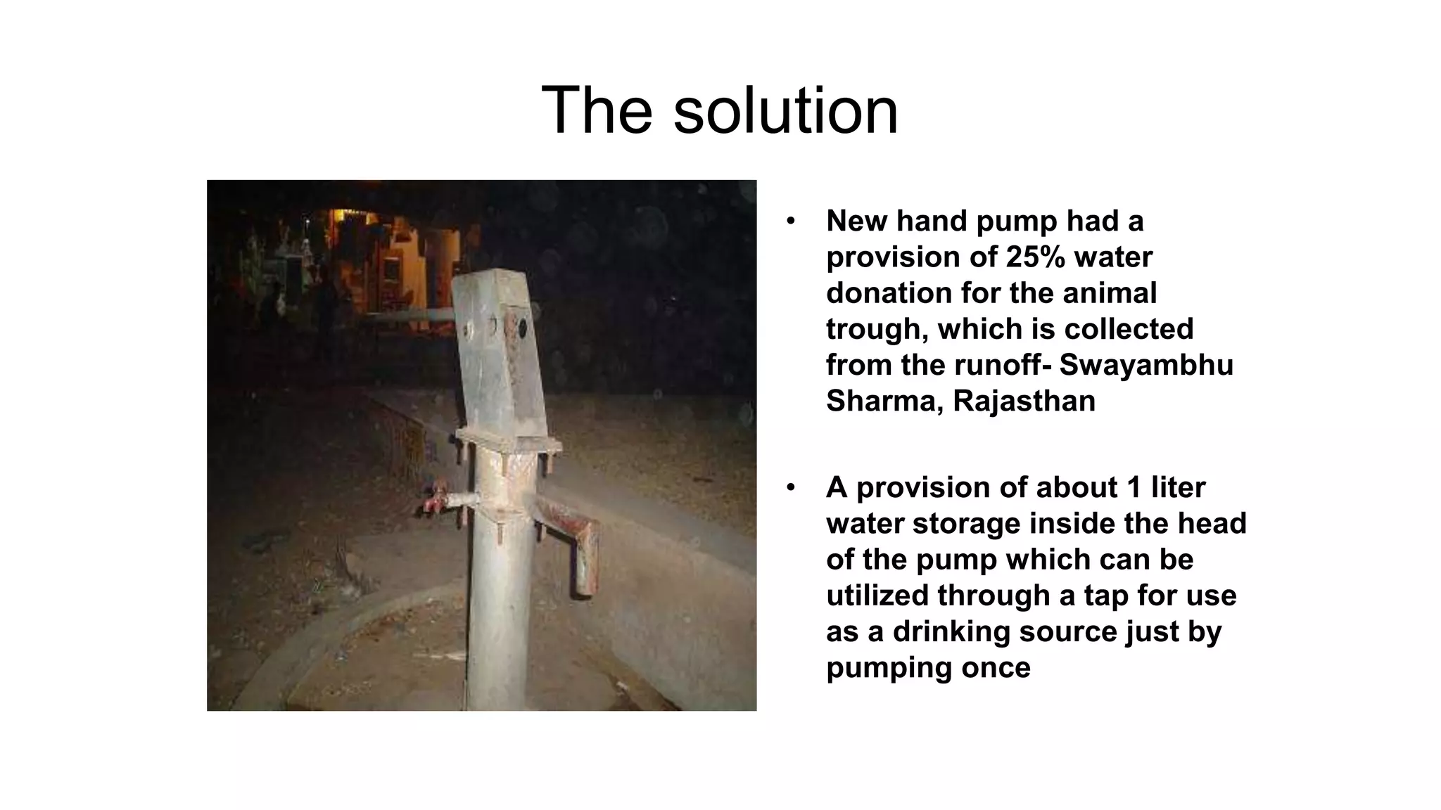 The solution
• New hand pump had a
provision of 25% water
donation for the animal
trough, which is collected
from the runoff- Swayambhu
Sharma, Rajasthan
• A provision of about 1 liter
water storage inside the head
of the pump which can be
utilized through a tap for use
as a drinking source just by
pumping once
 