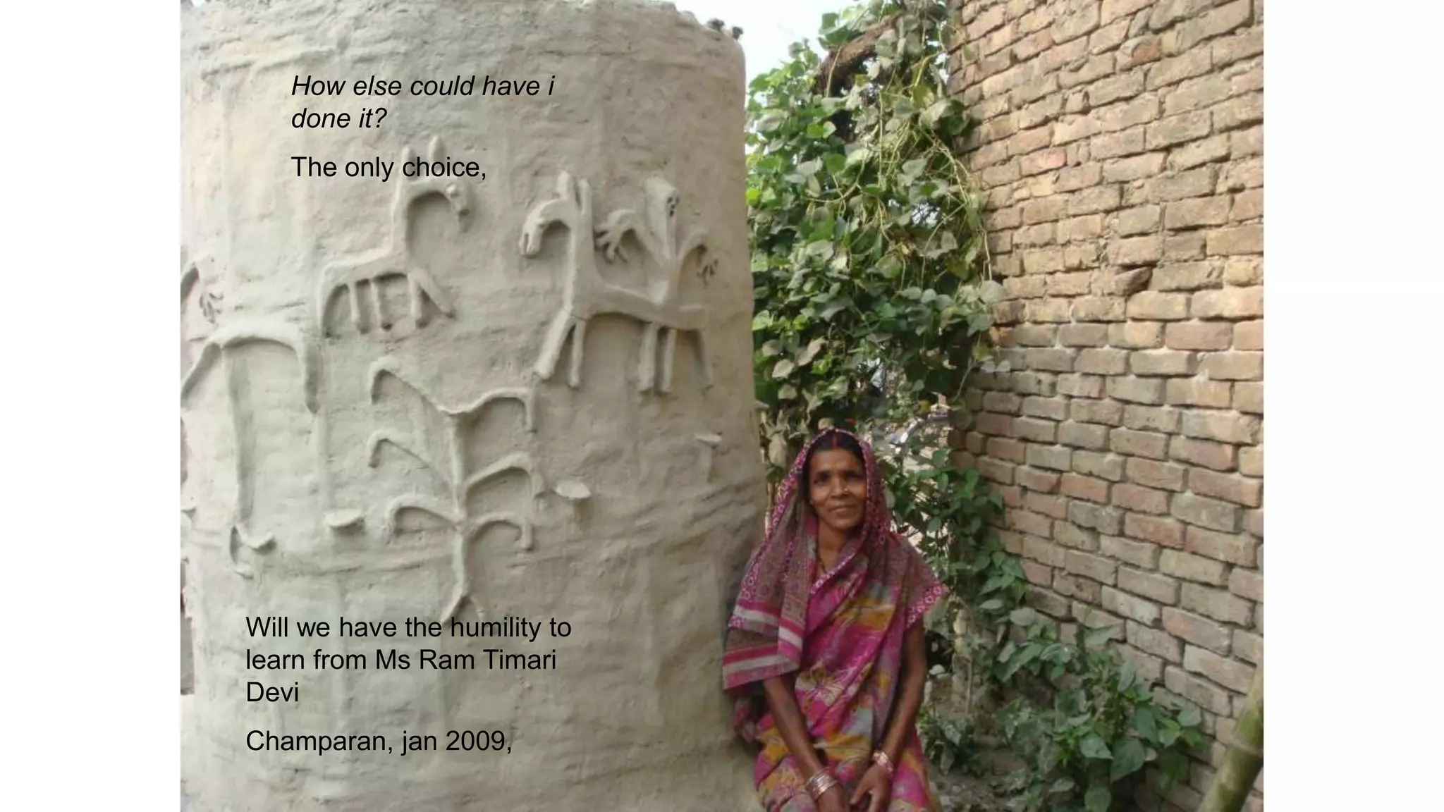 Will we have the humility to
learn from Ms Ram Timari
Devi
Champaran, jan 2009,
How else could have i
done it?
The only choice,
 