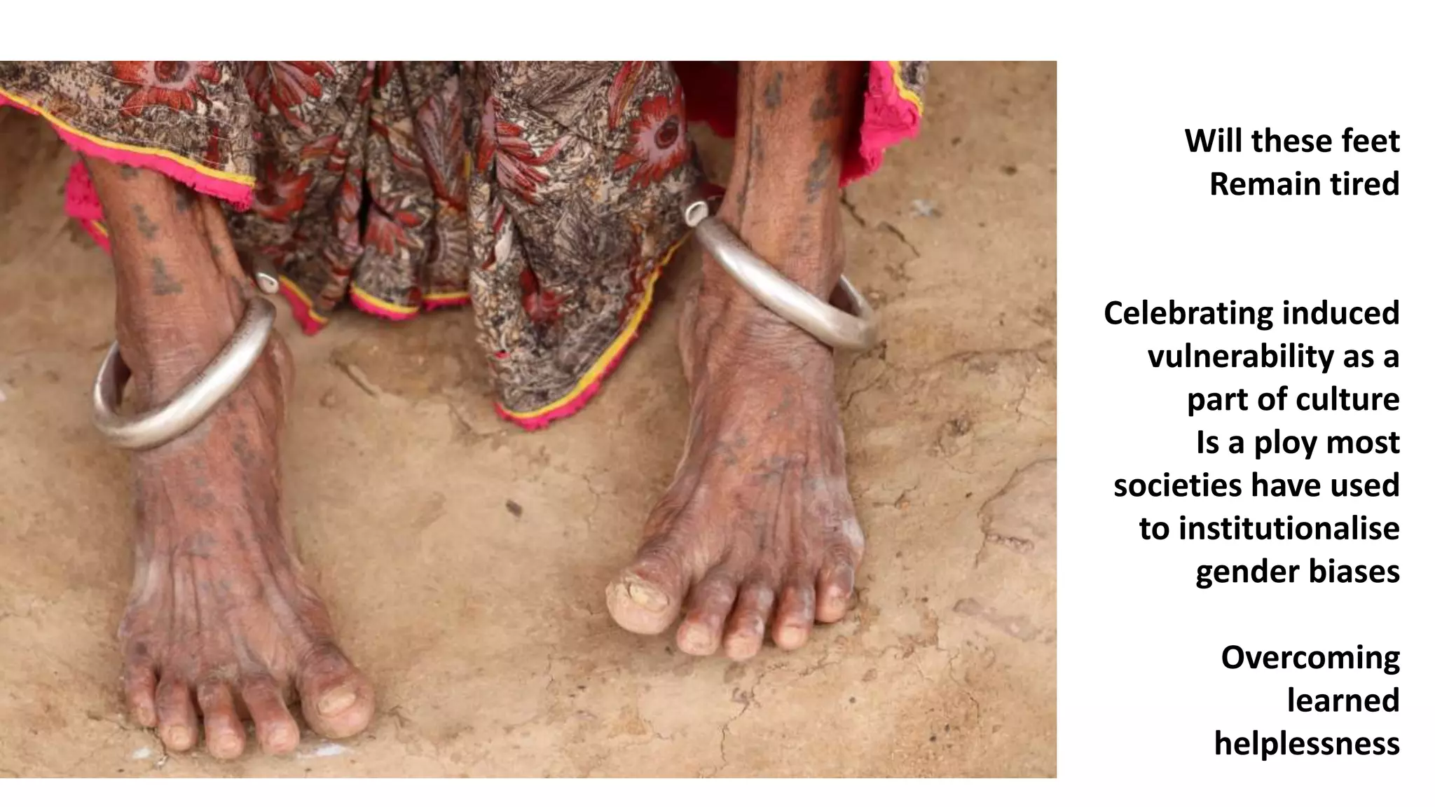 Will these feet
Remain tired
Celebrating induced
vulnerability as a
part of culture
Is a ploy most
societies have used
to institutionalise
gender biases
Overcoming
learned
helplessness
 
