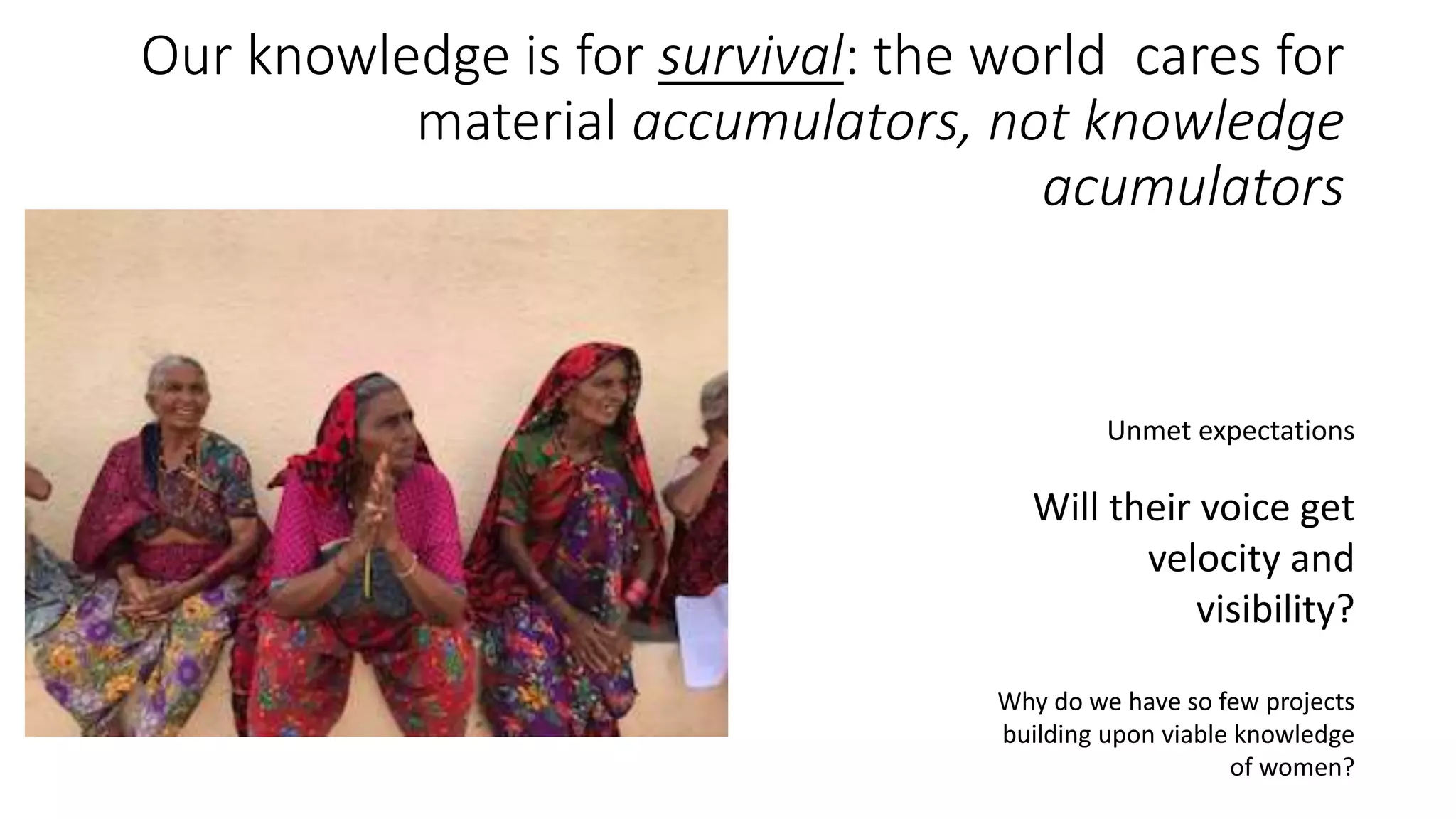 Our knowledge is for survival: the world cares for
material accumulators, not knowledge
acumulators
Unmet expectations
Will their voice get
velocity and
visibility?
Why do we have so few projects
building upon viable knowledge
of women?
 