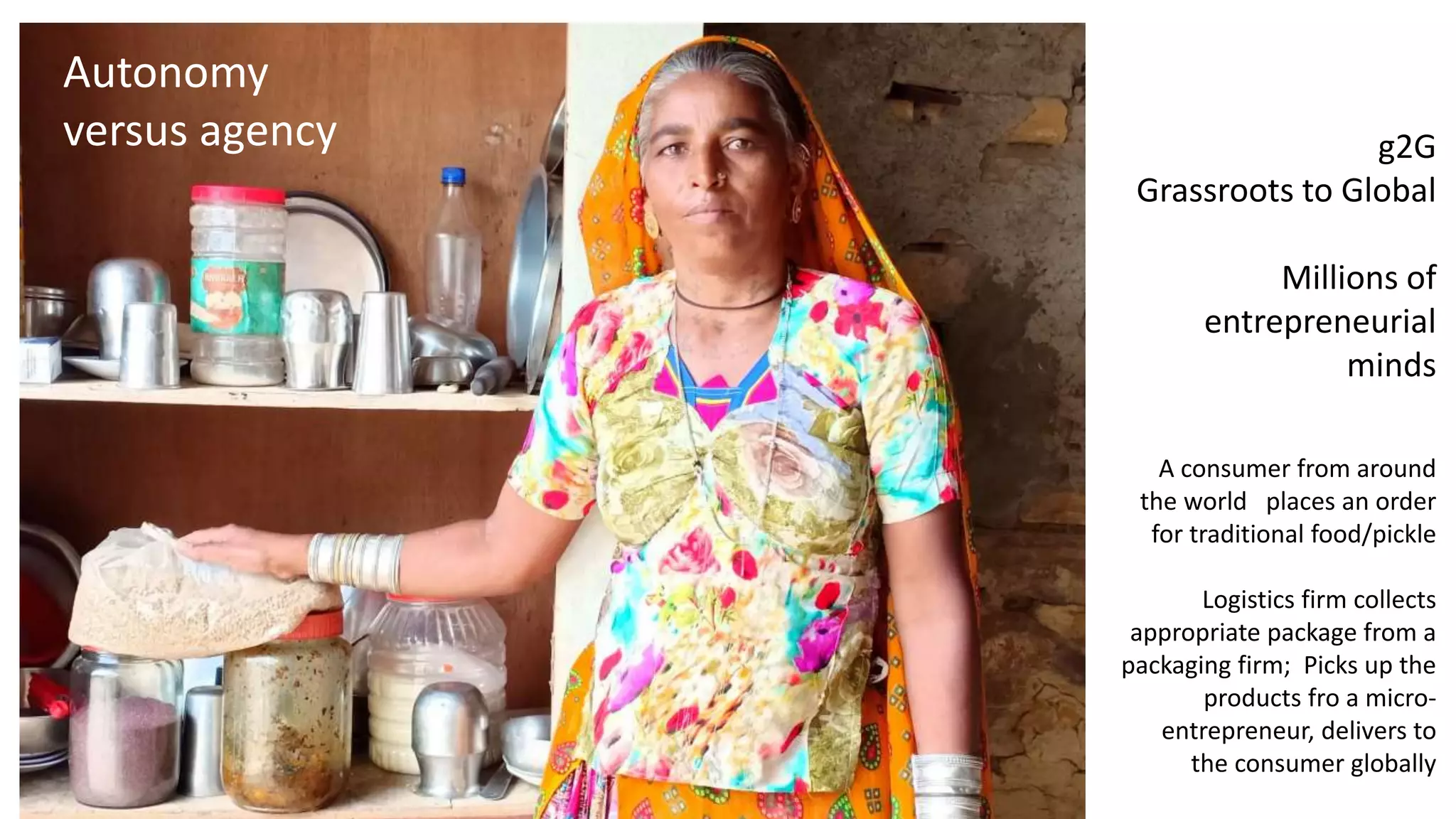 g2G
Grassroots to Global
Millions of
entrepreneurial
minds
A consumer from around
the world places an order
for traditional food/pickle
Logistics firm collects
appropriate package from a
packaging firm; Picks up the
products fro a micro-
entrepreneur, delivers to
the consumer globally
Autonomy
versus agency
 