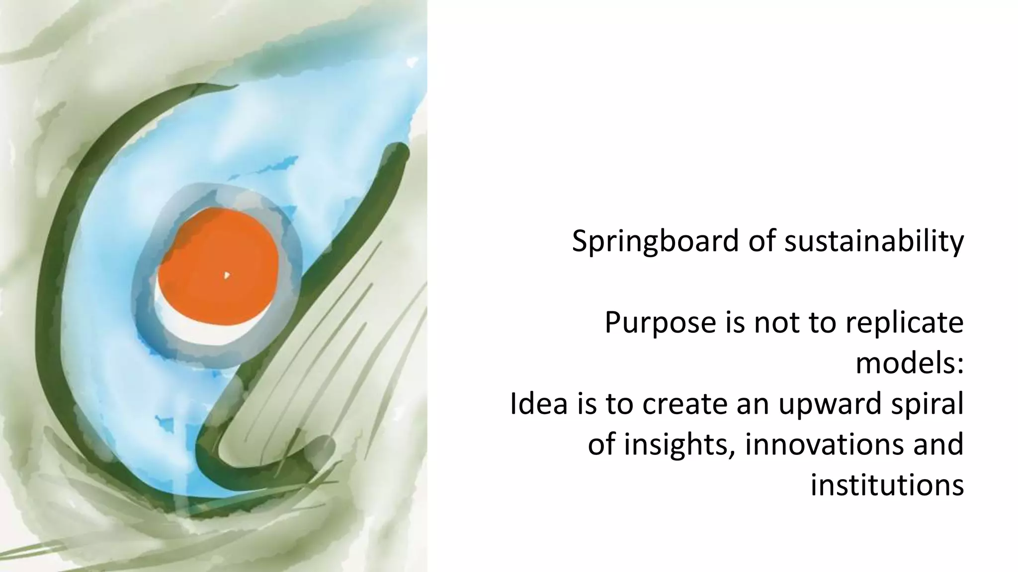 Springboard of sustainability
Purpose is not to replicate
models:
Idea is to create an upward spiral
of insights, innovations and
institutions
 