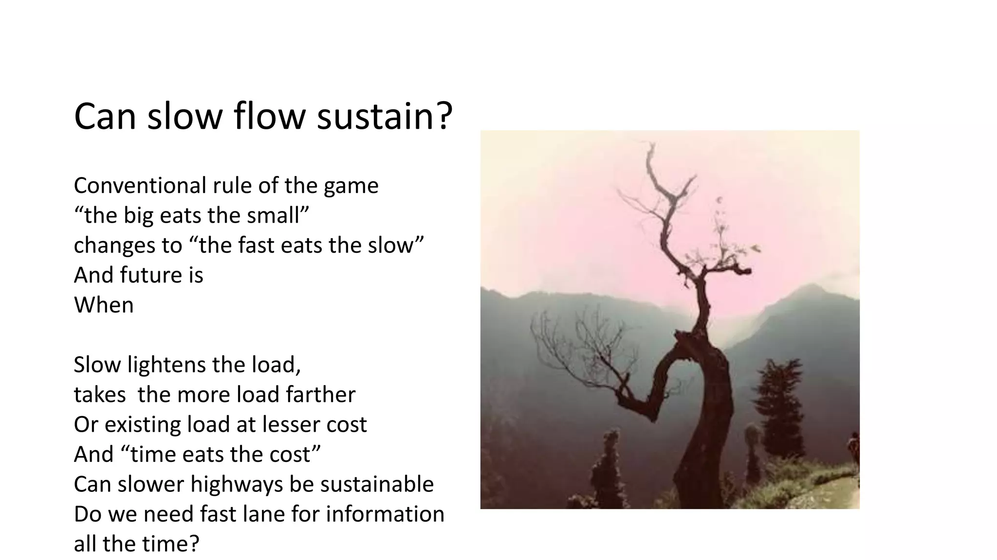 Can slow flow sustain?
Conventional rule of the game
“the big eats the small”
changes to “the fast eats the slow”
And future is
When
Slow lightens the load,
takes the more load farther
Or existing load at lesser cost
And “time eats the cost”
Can slower highways be sustainable
Do we need fast lane for information
all the time?
 