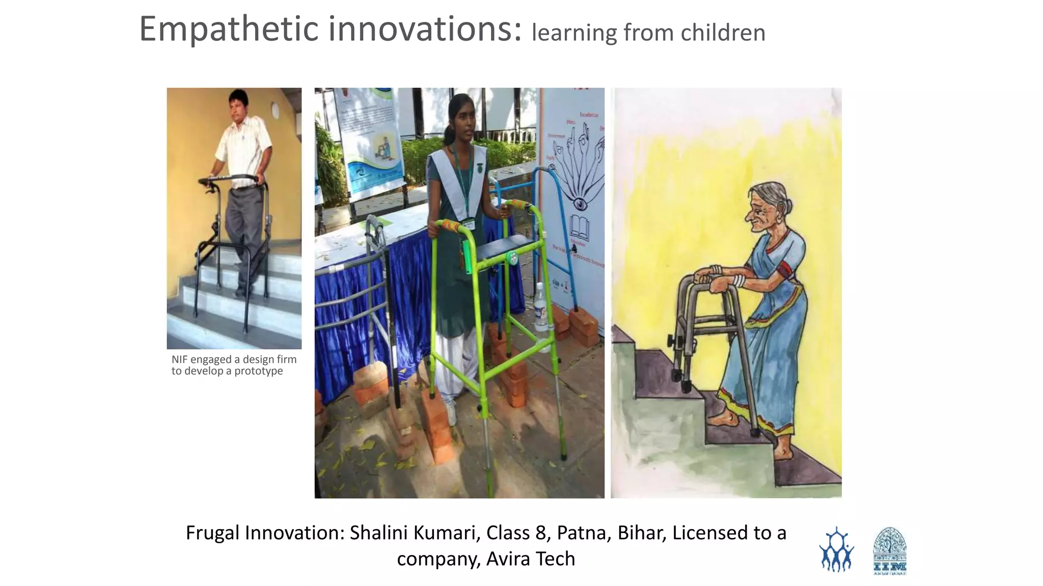 Frugal Innovation: Shalini Kumari, Class 8, Patna, Bihar, Licensed to a
company, Avira Tech
NIF engaged a design firm
to develop a prototype
Empathetic innovations: learning from children
 