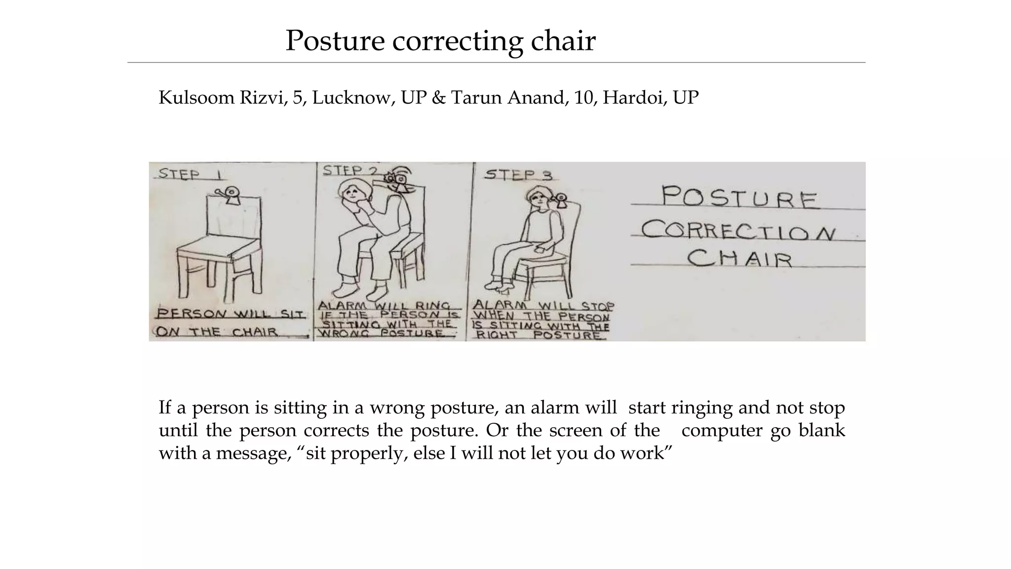 If a person is sitting in a wrong posture, an alarm will start ringing and not stop
until the person corrects the posture. Or the screen of the computer go blank
with a message, “sit properly, else I will not let you do work”
Posture correcting chair
Kulsoom Rizvi, 5, Lucknow, UP & Tarun Anand, 10, Hardoi, UP
 
