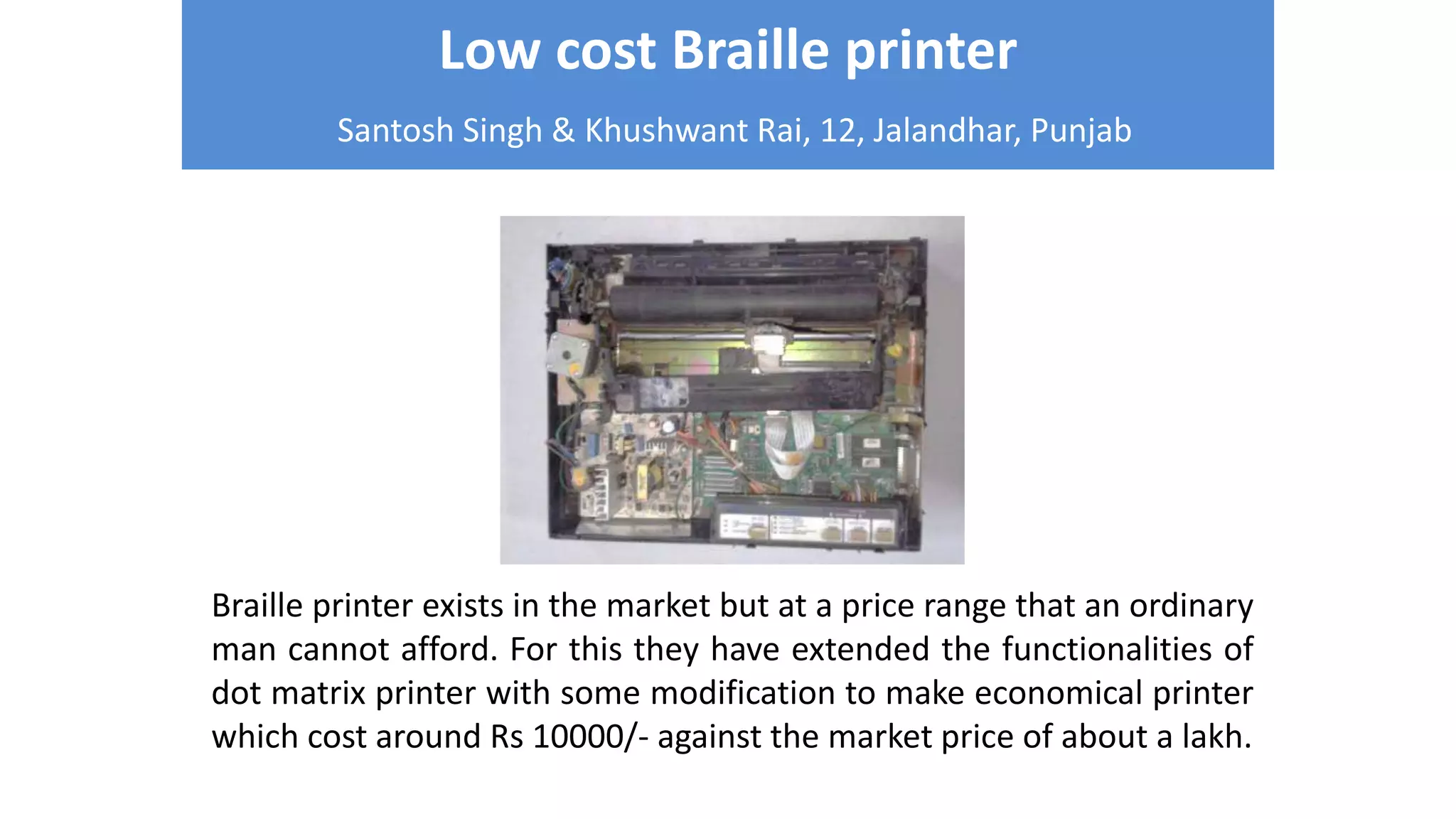 Low cost Braille printer
Santosh Singh & Khushwant Rai, 12, Jalandhar, Punjab
Braille printer exists in the market but at a price range that an ordinary
man cannot afford. For this they have extended the functionalities of
dot matrix printer with some modification to make economical printer
which cost around Rs 10000/- against the market price of about a lakh.
 