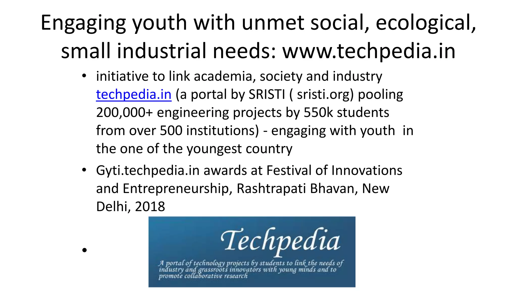 Engaging youth with unmet social, ecological,
small industrial needs: www.techpedia.in
• initiative to link academia, society and industry
techpedia.in (a portal by SRISTI ( sristi.org) pooling
200,000+ engineering projects by 550k students
from over 500 institutions) - engaging with youth in
the one of the youngest country
• Gyti.techpedia.in awards at Festival of Innovations
and Entrepreneurship, Rashtrapati Bhavan, New
Delhi, 2018
•
 