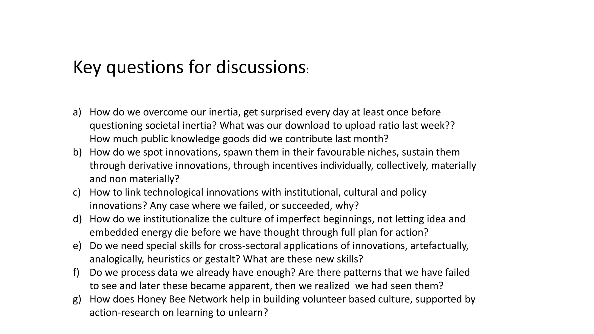 Key questions for discussions:
a) How do we overcome our inertia, get surprised every day at least once before
questioning societal inertia? What was our download to upload ratio last week??
How much public knowledge goods did we contribute last month?
b) How do we spot innovations, spawn them in their favourable niches, sustain them
through derivative innovations, through incentives individually, collectively, materially
and non materially?
c) How to link technological innovations with institutional, cultural and policy
innovations? Any case where we failed, or succeeded, why?
d) How do we institutionalize the culture of imperfect beginnings, not letting idea and
embedded energy die before we have thought through full plan for action?
e) Do we need special skills for cross-sectoral applications of innovations, artefactually,
analogically, heuristics or gestalt? What are these new skills?
f) Do we process data we already have enough? Are there patterns that we have failed
to see and later these became apparent, then we realized we had seen them?
g) How does Honey Bee Network help in building volunteer based culture, supported by
action-research on learning to unlearn?
 