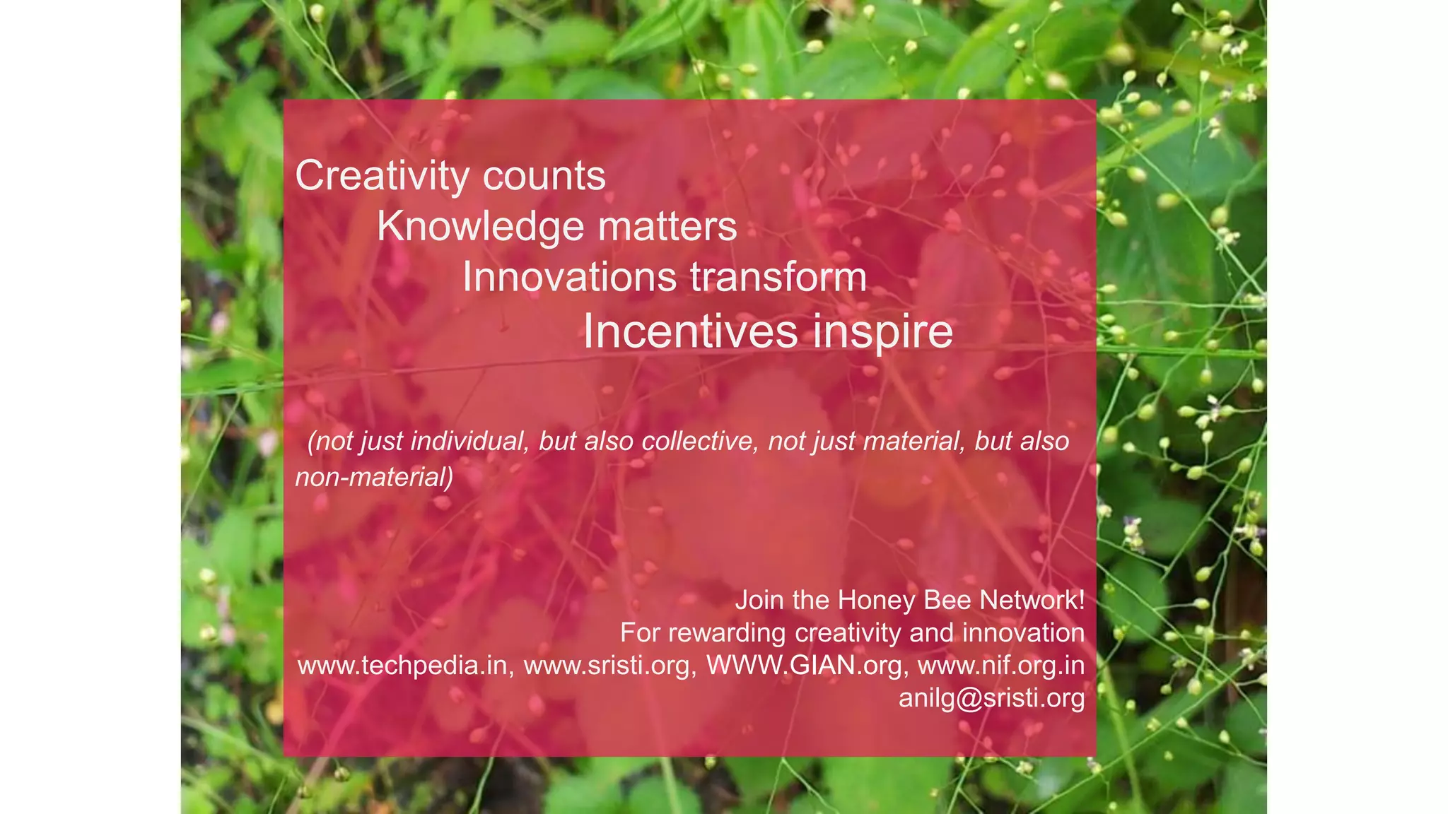 Creativity counts
Knowledge matters
Innovations transform
Incentives inspire
(not just individual, but also collective, not just material, but also
non-material)
Join the Honey Bee Network!
For rewarding creativity and innovation
www.techpedia.in, www.sristi.org, WWW.GIAN.org, www.nif.org.in
anilg@sristi.org
 