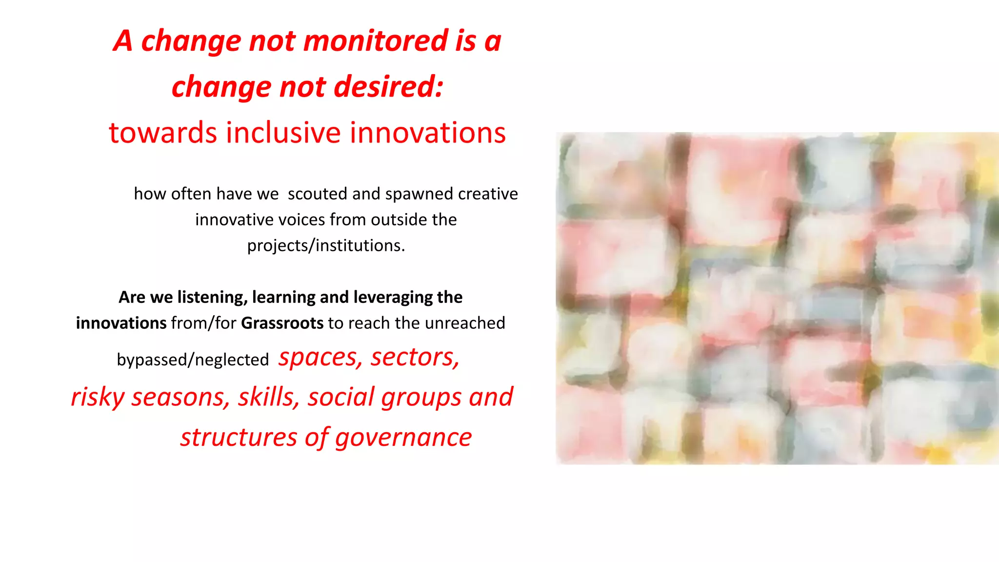A change not monitored is a
change not desired:
towards inclusive innovations
how often have we scouted and spawned creative
innovative voices from outside the
projects/institutions.
Are we listening, learning and leveraging the
innovations from/for Grassroots to reach the unreached
bypassed/neglected spaces, sectors,
risky seasons, skills, social groups and
structures of governance
 
