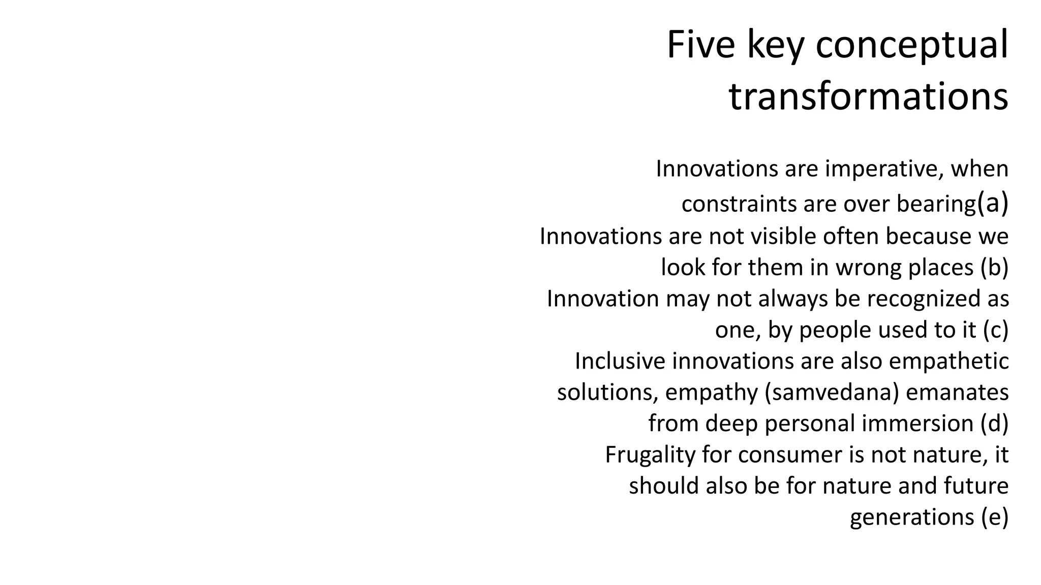 Five key conceptual
transformations
Innovations are imperative, when
constraints are over bearing(a)
Innovations are not visible often because we
look for them in wrong places (b)
Innovation may not always be recognized as
one, by people used to it (c)
Inclusive innovations are also empathetic
solutions, empathy (samvedana) emanates
from deep personal immersion (d)
Frugality for consumer is not nature, it
should also be for nature and future
generations (e)
 