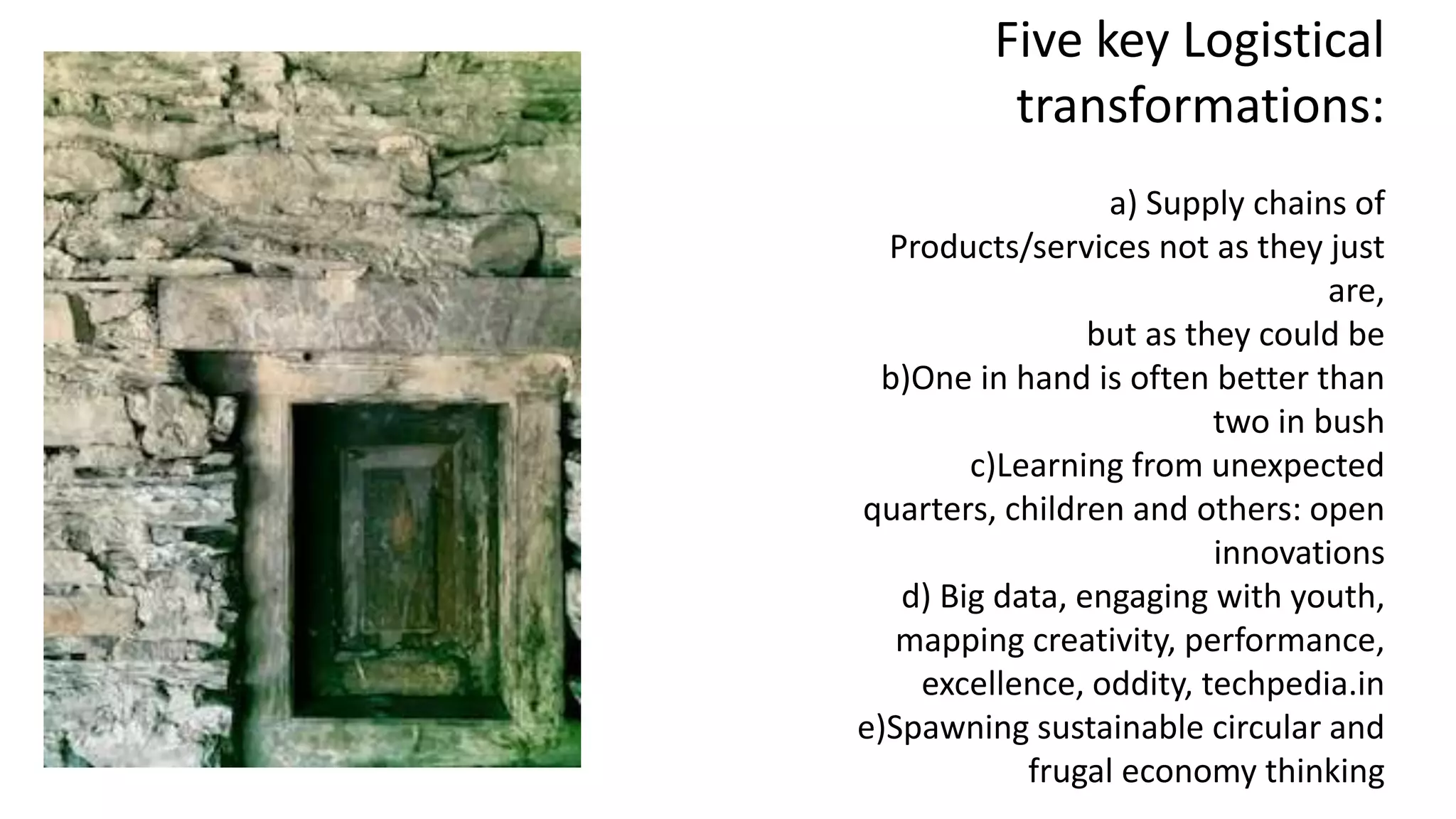 Five key Logistical
transformations:
a) Supply chains of
Products/services not as they just
are,
but as they could be
b)One in hand is often better than
two in bush
c)Learning from unexpected
quarters, children and others: open
innovations
d) Big data, engaging with youth,
mapping creativity, performance,
excellence, oddity, techpedia.in
e)Spawning sustainable circular and
frugal economy thinking
 