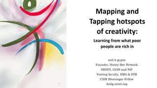 anil k gupta
Founder, Honey Bee Network
SRISTI, GIAN and NIF
Visiting faculty, IIMA & IITB
CSIR Bhatnagar Fellow
Anilg.sristi.org
Mapping and
Tapping hotspots
of creativity:
Learning from what poor
people are rich in
 