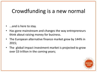 Crowdfunding is a new normal
• ...and is here to stay.
• Has gone mainstream and changes the way entrepreneurs
think about raising money for business.
• The European alternative finance market grew by 144% in
2015;
• The global impact investment market is projected to grow
over $3 trillion in the coming years;
 
