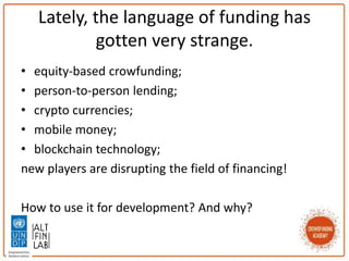 Lately, the language of funding has
gotten very strange.
• equity-based crowfunding;
• person-to-person lending;
• crypto currencies;
• mobile money;
• blockchain technology;
new players are disrupting the field of financing!
How to use it for development? And why?
 