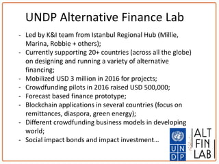 - Led by K&I team from Istanbul Regional Hub (Millie,
Marina, Robbie + others);
- Currently supporting 20+ countries (across all the globe)
on designing and running a variety of alternative
financing;
- Mobilized USD 3 million in 2016 for projects;
- Crowdfunding pilots in 2016 raised USD 500,000;
- Forecast based finance prototype;
- Blockchain applications in several countries (focus on
remittances, diaspora, green energy);
- Different crowdfunding business models in developing
world;
- Social impact bonds and impact investment…
UNDP Alternative Finance Lab
 