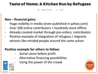 Non – financial gains:
- Huge visibility in media (even published in yahoo.com)
- Over 500 online contributors + hundreds more offline
- Already created market through pre-orders, contributors
- Positive example of integration of refugees / migrants
attracts like-minded people around the same action
Positive example for others to follow:
- Social cause before profit
- Alternative financing possibilities
- Using the power of the crowd
 