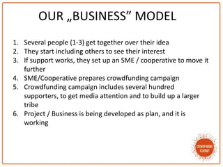 OUR „BUSINESS” MODEL
1. Several people (1-3) get together over their idea
2. They start including others to see their interest
3. If support works, they set up an SME / cooperative to move it
further
4. SME/Cooperative prepares crowdfunding campaign
5. Crowdfunding campaign includes several hundred
supporters, to get media attention and to build up a larger
tribe
6. Project / Business is being developed as plan, and it is
working
 