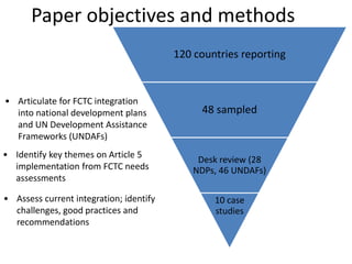 Paper objectives and methods
• Articulate for FCTC integration
into national development plans
and UN Development Assistance
Frameworks (UNDAFs)
• Assess current integration; identify
challenges, good practices and
recommendations
• Identify key themes on Article 5
implementation from FCTC needs
assessments
120 countries reporting
48 sampled
Desk review (28
NDPs, 46 UNDAFs)
10 case
studies
 