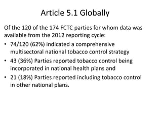 Article 5.1 Globally
Of the 120 of the 174 FCTC parties for whom data was
available from the 2012 reporting cycle:
• 74/120 (62%) indicated a comprehensive
multisectoral national tobacco control strategy
• 43 (36%) Parties reported tobacco control being
incorporated in national health plans and
• 21 (18%) Parties reported including tobacco control
in other national plans.
 
