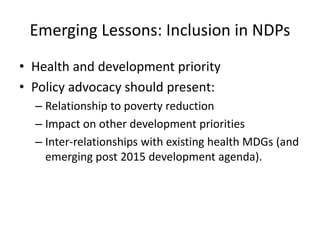 Emerging Lessons: Inclusion in NDPs
• Health and development priority
• Policy advocacy should present:
– Relationship to poverty reduction
– Impact on other development priorities
– Inter-relationships with existing health MDGs (and
emerging post 2015 development agenda).
 