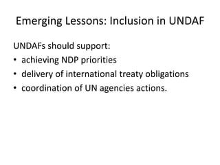 Emerging Lessons: Inclusion in UNDAF
UNDAFs should support:
• achieving NDP priorities
• delivery of international treaty obligations
• coordination of UN agencies actions.
 