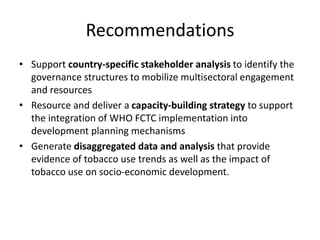 Recommendations
• Support country-specific stakeholder analysis to identify the
governance structures to mobilize multisectoral engagement
and resources
• Resource and deliver a capacity-building strategy to support
the integration of WHO FCTC implementation into
development planning mechanisms
• Generate disaggregated data and analysis that provide
evidence of tobacco use trends as well as the impact of
tobacco use on socio-economic development.
 