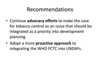 Recommendations
• Continue advocacy efforts to make the case
for tobacco control as an issue that should be
integrated as a priority into development
planning
• Adopt a more proactive approach to
integrating the WHO FCTC into UNDAFs.
 