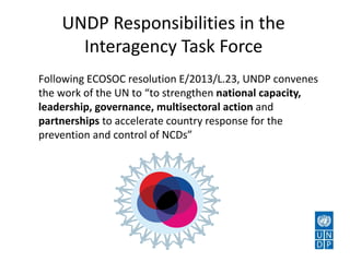 UNDP Responsibilities in the
Interagency Task Force
Following ECOSOC resolution E/2013/L.23, UNDP convenes
the work of the UN to “to strengthen national capacity,
leadership, governance, multisectoral action and
partnerships to accelerate country response for the
prevention and control of NCDs”
 