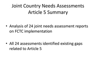 Joint Country Needs Assessments
Article 5 Summary
• Analysis of 24 joint needs assessment reports
on FCTC implementation
• All 24 assessments identified existing gaps
related to Article 5
 
