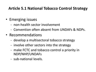 Article 5.1 National Tobacco Control Strategy
• Emerging issues
- non-health sector involvement
- Convention often absent from UNDAFs & NDPs.
• Recommendations
- develop a multisectoral tobacco strategy
- involve other sectors into the strategy
- make FCTC and tobacco control a priority in
NDP/NHP/UNDAFs
- sub-national levels.
 