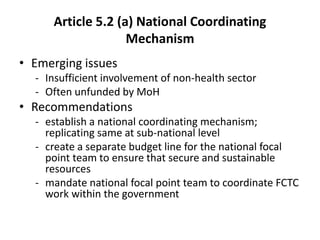 Article 5.2 (a) National Coordinating
Mechanism
• Emerging issues
- Insufficient involvement of non-health sector
- Often unfunded by MoH
• Recommendations
- establish a national coordinating mechanism;
replicating same at sub-national level
- create a separate budget line for the national focal
point team to ensure that secure and sustainable
resources
- mandate national focal point team to coordinate FCTC
work within the government
 