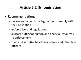 Article 5.2 (b) Legislation
• Recommendations
- review and amend the legislation to comply with
the Convention
- enforce law and regulations
- allocate sufficient human and financial resources
to enforcement
- train and sensitize health inspectors and other law
officers
 