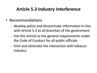 Article 5.3 Industry Interference
• Recommendations
- develop policy and disseminate information in line
with Article 5.3 to all branches of the government
- link this Article to the general requirements under
the Code of Conduct for all public officials
- limit and eliminate the interaction with tobacco
industry.
 