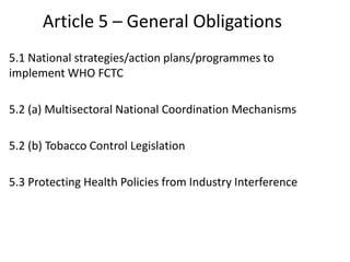Article 5 – General Obligations
5.1 National strategies/action plans/programmes to
implement WHO FCTC
5.2 (a) Multisectoral National Coordination Mechanisms
5.2 (b) Tobacco Control Legislation
5.3 Protecting Health Policies from Industry Interference
 