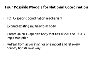Four Possible Models for National Coordination
• FCTC-specific coordination mechanism
• Expand existing multisectoral body
• Create an NCD-specific body that has a focus on FCTC
implementation
• Refrain from advocating for one model and let every
country find its own way.
 