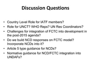 Discussion Questions
• Country Level Role for IATF members?
• Role for UNCT? WHO Reps? UN Res Coordinators?
• Challenges for integration of FCTC into development in
the post-2015 agenda?
• Do we build NCD responses on FCTC model?
Incorporate NCDs into it?
• Article 5 type guidance for NCDs?
• Normative guidance for NCD/FCTC integration into
UNDAFs?
 
