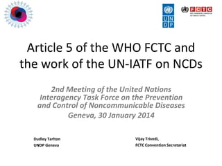 Article 5 of the WHO FCTC and
the work of the UN-IATF on NCDs
2nd Meeting of the United Nations
Interagency Task Force on the Prevention
and Control of Noncommunicable Diseases
Geneva, 30 January 2014
Dudley Tarlton
UNDP Geneva
Vijay Trivedi,
FCTC Convention Secretariat
 